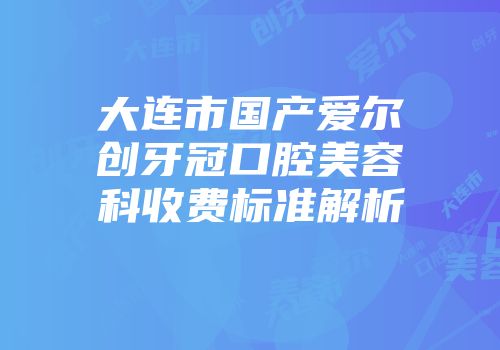 大连市国产爱尔创牙冠口腔美容科收费标准解析