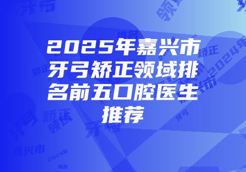 2025年嘉兴市牙弓矫正领域排名前五口腔医生推荐