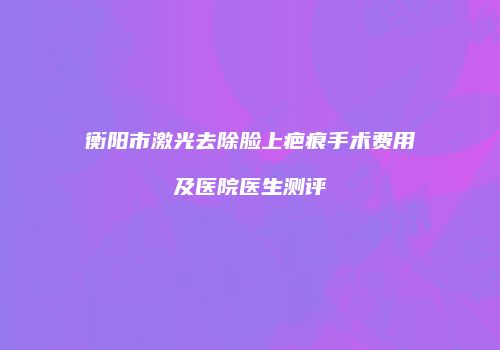 衡阳市激光去除脸上疤痕手术费用及医院医生测评