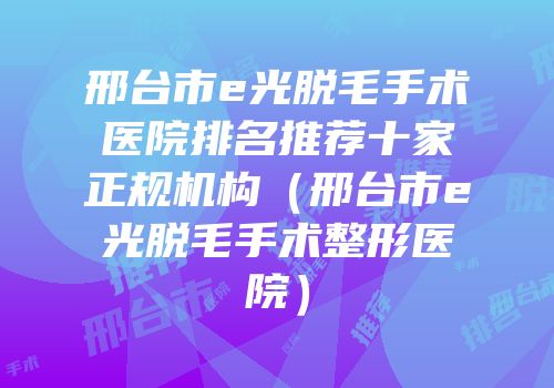 邢台市e光脱毛手术医院排名推荐十家正规机构（邢台市e光脱毛手术整形医院）