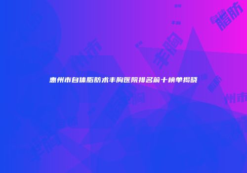 惠州市自体脂肪术丰胸医院排名前十榜单揭晓