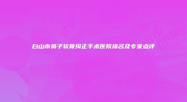白山市鼻子软骨纠正手术医院排名及专家点评