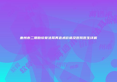 惠州市二期肋软骨法耳再造术价格及医院医生详解