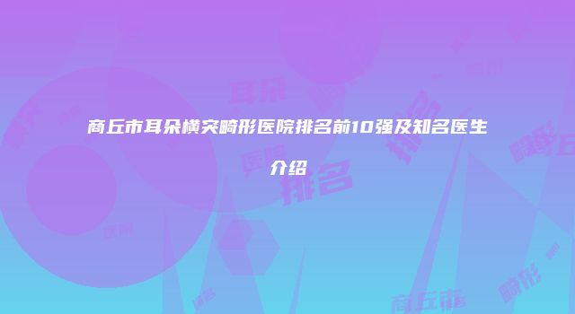 商丘市耳朵横突畸形医院排名前10强及知名医生介绍