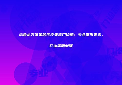乌鲁木齐唯星颜医疗美容门诊部：专业整形美容，打造美丽新疆