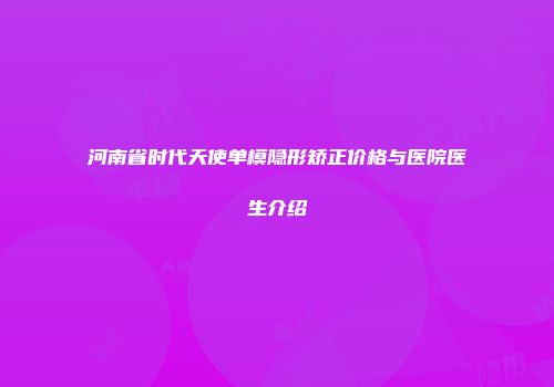 河南省时代天使单模隐形矫正价格与医院医生介绍