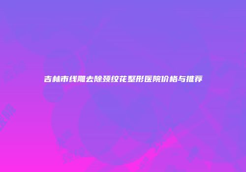 吉林市线雕去除颈纹花整形医院价格与推荐