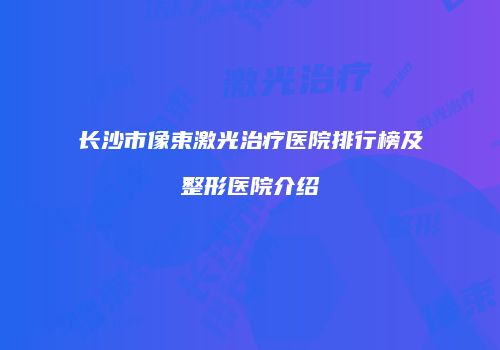 长沙市像束激光治疗医院排行榜及整形医院介绍