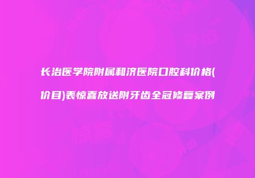 长治医学院附属和济医院口腔科价格(价目)表惊喜放送附牙齿全冠修复案例
