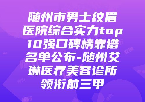 随州市男士纹眉医院综合实力top10强口碑榜靠谱名单公布-随州艾琳医疗美容诊所领衔前三甲