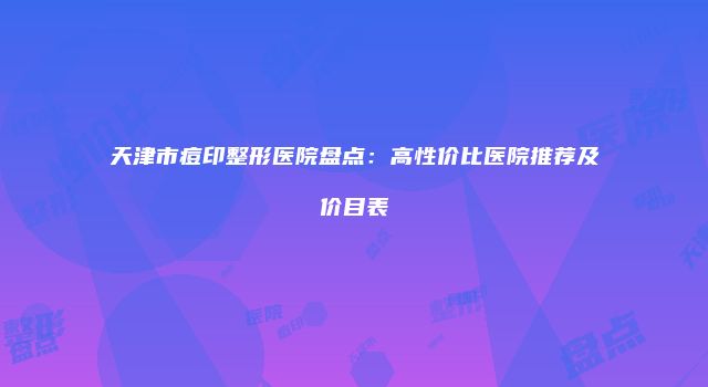 天津市痘印整形医院盘点：高性价比医院推荐及价目表