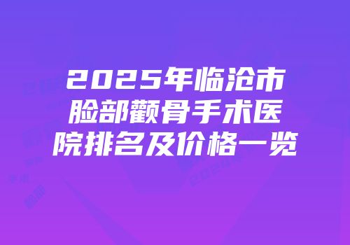 2025年临沧市脸部颧骨手术医院排名及价格一览