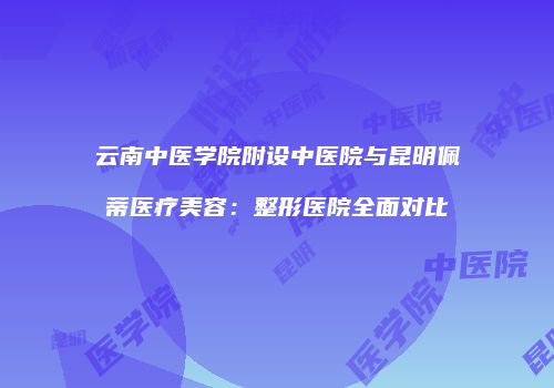 云南中医学院附设中医院与昆明佩蒂医疗美容：整形医院全面对比