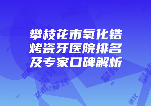 攀枝花市氧化锆烤瓷牙医院排名及专家口碑解析