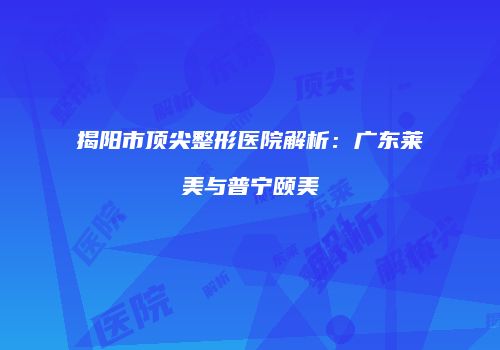 揭阳市顶尖整形医院解析：广东莱美与普宁颐美