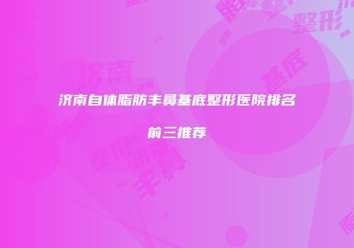 济南自体脂肪丰鼻基底整形医院排名前三推荐