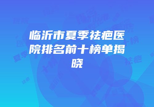 临沂市夏季祛疤医院排名前十榜单揭晓