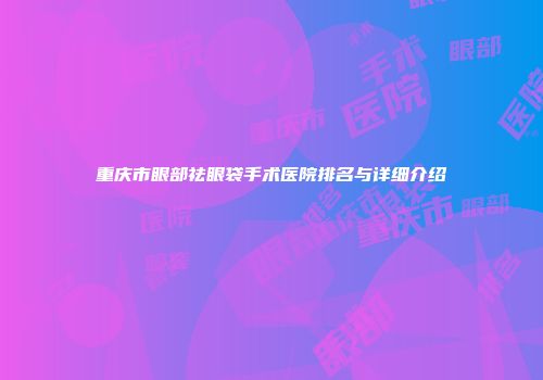 重庆市眼部祛眼袋手术医院排名与详细介绍
