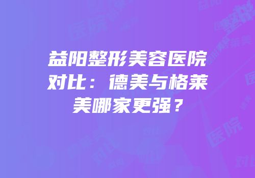 益阳整形美容医院对比：德美与格莱美哪家更强？