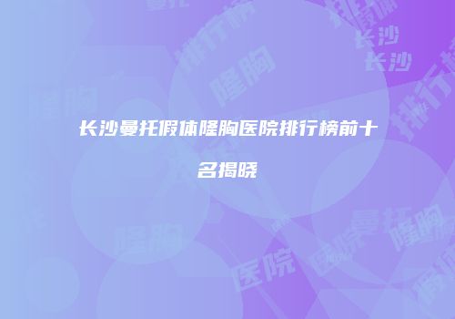 长沙曼托假体隆胸医院排行榜前十名揭晓