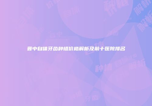 晋中自体牙齿种植价格解析及前十医院排名