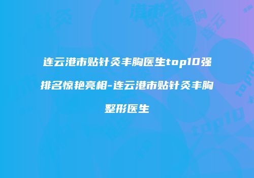 连云港市贴针灸丰胸医生top10强排名惊艳亮相-连云港市贴针灸丰胸整形医生