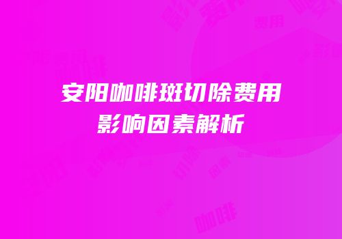 安阳咖啡斑切除费用影响因素解析