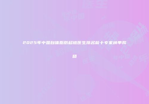 2025年中国自体脂肪移植医生排名前十专家榜单揭晓