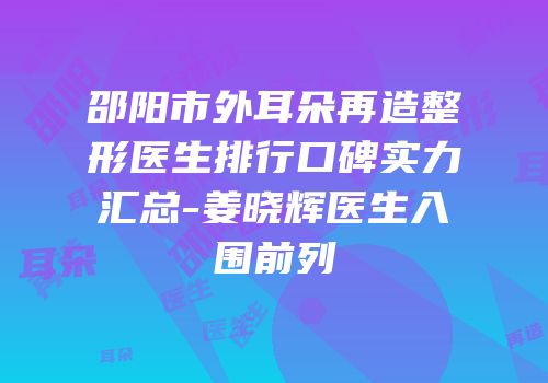 邵阳市外耳朵再造整形医生排行口碑实力汇总-姜晓辉医生入围前列
