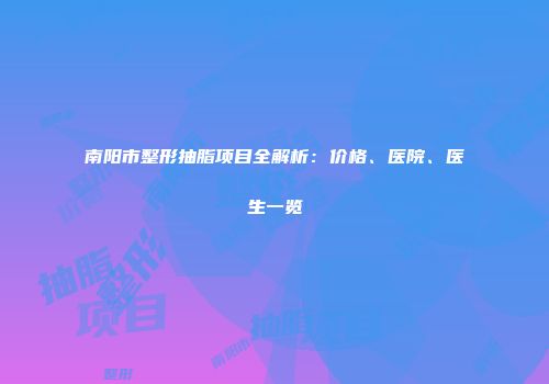 南阳市整形抽脂项目全解析：价格、医院、医生一览