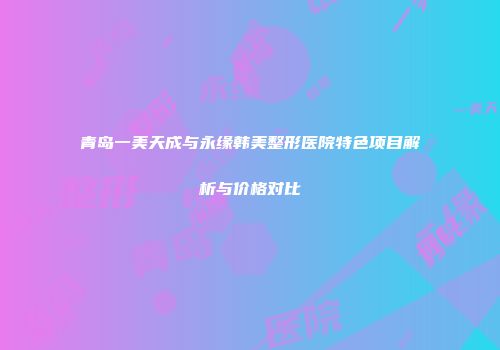 青岛一美天成与永缘韩美整形医院特色项目解析与价格对比