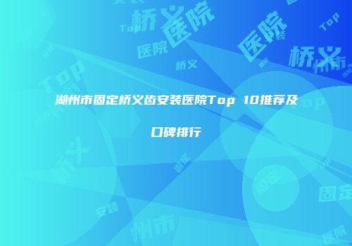湖州市固定桥义齿安装医院Top 10推荐及口碑排行