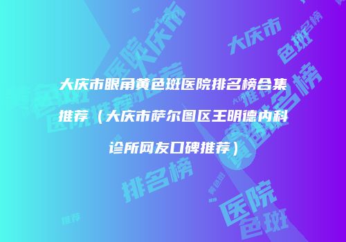 大庆市眼角黄色斑医院排名榜合集推荐（大庆市萨尔图区王明德内科诊所网友口碑推荐）