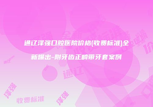 通辽泽强口腔医院价格(收费标准)全新爆出-附牙齿正畸带牙套案例