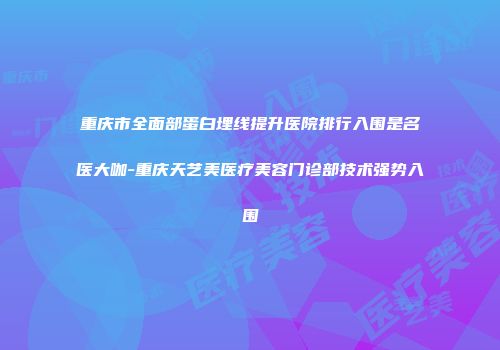 重庆市全面部蛋白埋线提升医院排行入围是名医大咖-重庆天艺美医疗美容门诊部技术强势入围