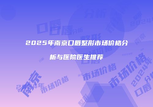 2025年南京口唇整形市场价格分析与医院医生推荐