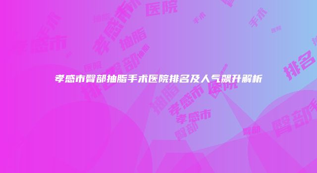 孝感市臀部抽脂手术医院排名及人气飙升解析