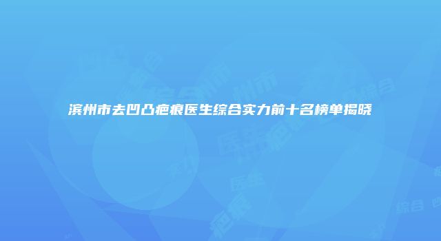 滨州市去凹凸疤痕医生综合实力前十名榜单揭晓