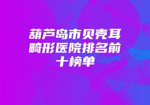 葫芦岛市贝壳耳畸形医院排名前十榜单