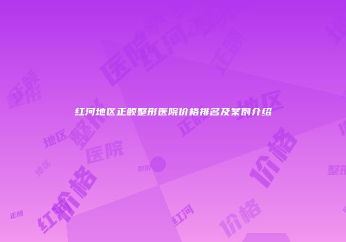 红河地区正颌整形医院价格排名及案例介绍