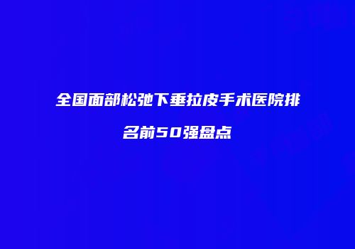 全国面部松弛下垂拉皮手术医院排名前50强盘点