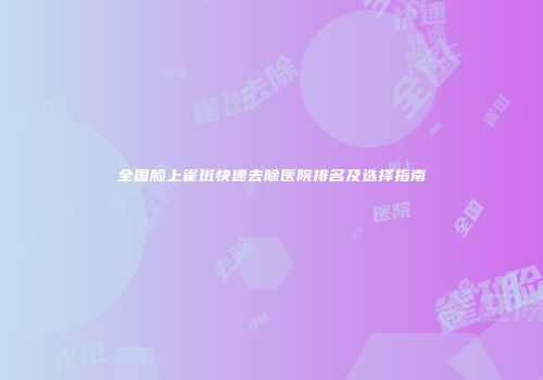 全国脸上雀斑快速去除医院排名及选择指南