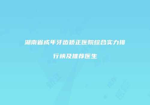 湖南省成年牙齿矫正医院综合实力排行榜及推荐医生
