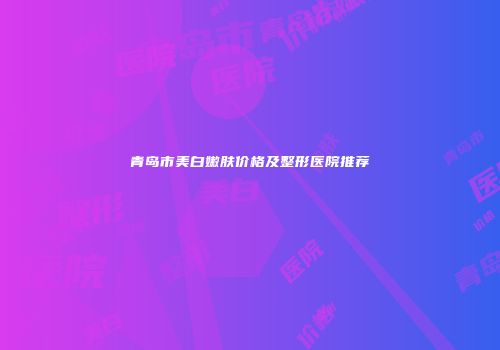青岛市美白嫩肤价格及整形医院推荐