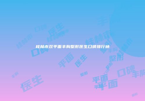 桂林市双平面丰胸整形医生口碑排行榜