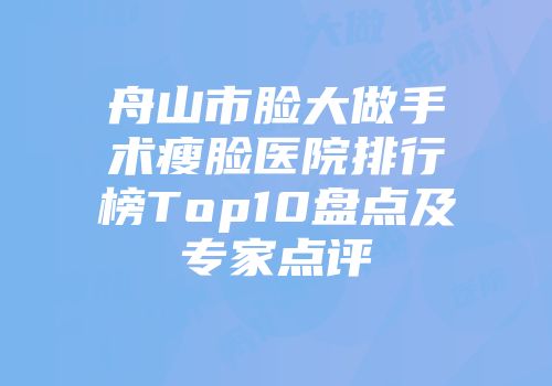 舟山市脸大做手术瘦脸医院排行榜Top10盘点及专家点评