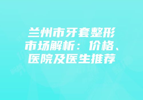 兰州市牙套整形市场解析：价格、医院及医生推荐