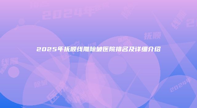 2025年抚顺线雕除皱医院排名及详细介绍