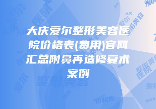 大庆爱尔整形美容医院价格表(费用)官网汇总附鼻再造修复术案例