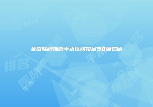 全国胳膊抽脂手术医院排名50强揭晓